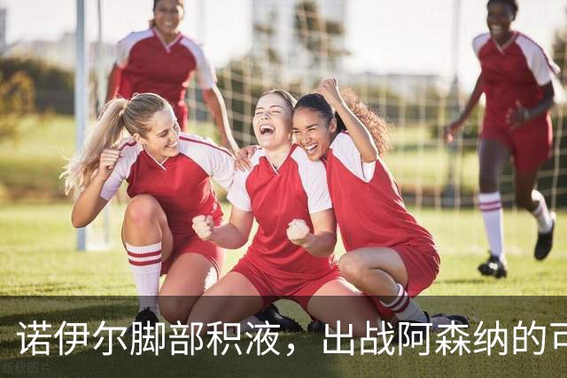 诺伊尔脚部积液，出战阿森纳的可能性令人担忧
